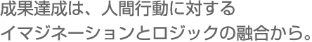 成果達成は、人間行動に対するイマジネーションとロジックの融合から。